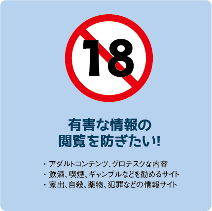 有害な情報の閲覧を防ぎたい!• アダルトコンテンツ、グロテスクな内容• 飲酒、喫煙、ギャンブルなどを勧めるサイト• 家出、自殺、薬物、犯罪などの情報サイト