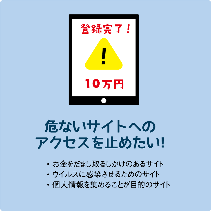危ないサイトへのアクセスを止めたい!• お金をだまし取るしかけのあるサイト• ウイルスに感染させるためのサイト• 個人情報を集めることが目的のサイト