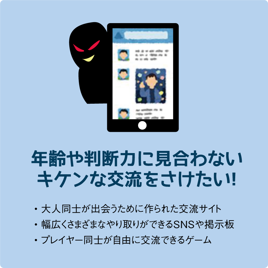 年齢や判断力に見合わないキケンな交流をさけたい!・大人同士が出会うために作られた交流サイト• 幅広くさまざまなやり取りができるSNSや掲示板• プレイヤー同士が自由に交流できるゲーム年齢や判断力に見合わないキケンな交流をさけたい!