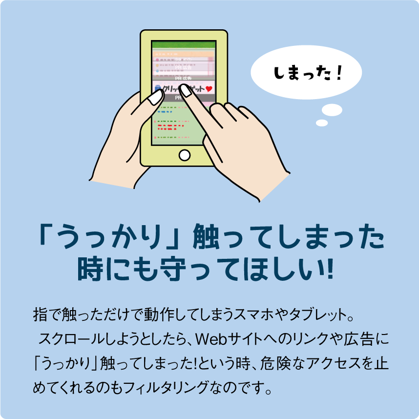 指で触っただけで動作してしまうスマホやタブレット。 スクロールしようとしたら、Webサイトへのリンクや 広告に「うっかり」触ってしまった!という時、危険なアクセスを止めてくれるのもフィルタリングなのです。「うっかり」触ってしまった時にも守ってほしい!