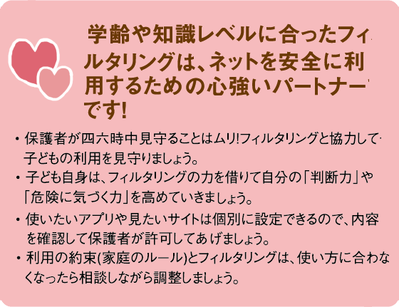 学齢や知識レベルに合ったフィルタリングは、ネットを安全に利用するための心強いパートナーです!• 保護者が四六時中見守ることはムリ!フィルタリングと協力して子どもの利用を見守りましょう。• 子ども自身は、フィルタリングの力を借りて自分の「判断力」や「危険に気づく力」を高めていきましょう。• 使いたいアプリや見たいサイトは個別に設定できるので、内容を確認して保護者が許可してあげましょう。 • 利用の約束(家庭のルール)とフィルタリングは、使い方に合わなくなったら相談しながら調整しましょう。