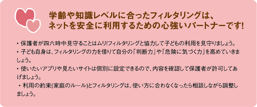 学齢や知識レベルに合ったフィルタリングは、ネットを安全に利用するための心強いパートナーです!• 保護者が四六時中見守ることはムリ!フィルタリングと協力して子どもの利用を見守りましょう。• 子ども自身は、フィルタリングの力を借りて自分の「判断力」や「危険に気づく力」を高めていきましょう。• 使いたいアプリや見たいサイトは個別に設定できるので、内容を確認して保護者が許可してあげましょう。 • 利用の約束(家庭のルール)とフィルタリングは、使い方に合わなくなったら相談しながら調整しましょう。